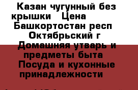 Казан чугунный без крышки › Цена ­ 1 300 - Башкортостан респ., Октябрьский г. Домашняя утварь и предметы быта » Посуда и кухонные принадлежности   